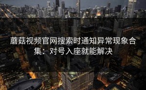 蘑菇视频官网搜索时通知异常现象合集：对号入座就能解决