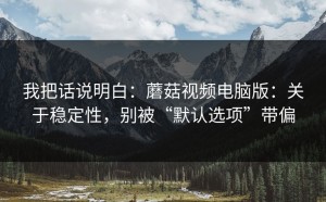 我把话说明白：蘑菇视频电脑版：关于稳定性，别被“默认选项”带偏