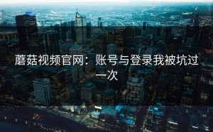 蘑菇视频官网：账号与登录我被坑过一次