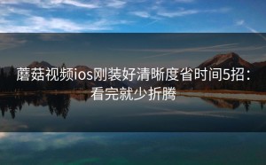 蘑菇视频ios刚装好清晰度省时间5招：看完就少折腾
