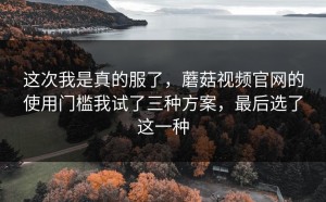 这次我是真的服了，蘑菇视频官网的使用门槛我试了三种方案，最后选了这一种