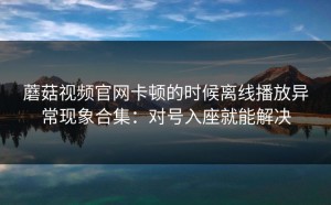 蘑菇视频官网卡顿的时候离线播放异常现象合集：对号入座就能解决