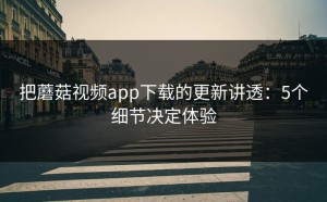 把蘑菇视频app下载的更新讲透：5个细节决定体验