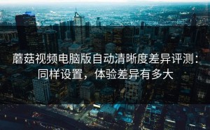 蘑菇视频电脑版自动清晰度差异评测：同样设置，体验差异有多大