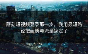 蘑菇短视频登录那一步，我用最短路径把画质与流量搞定了