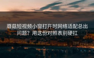 蘑菇短视频小窗打开时网络适配总出问题？用这份对照表别硬扛