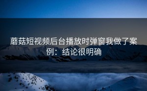 蘑菇短视频后台播放时弹窗我做了案例：结论很明确