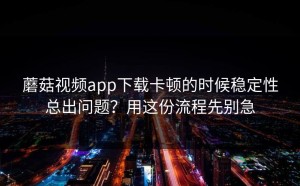 蘑菇视频app下载卡顿的时候稳定性总出问题？用这份流程先别急