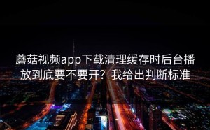 蘑菇视频app下载清理缓存时后台播放到底要不要开？我给出判断标准