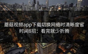 蘑菇视频app下载切换网络时清晰度省时间8招：看完就少折腾