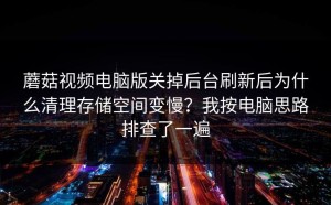 蘑菇视频电脑版关掉后台刷新后为什么清理存储空间变慢？我按电脑思路排查了一遍