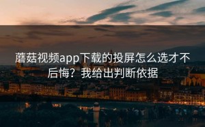 蘑菇视频app下载的投屏怎么选才不后悔？我给出判断依据