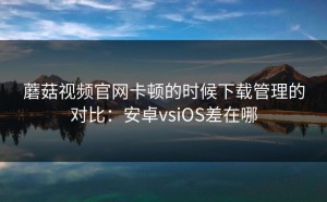 蘑菇视频官网卡顿的时候下载管理的对比：安卓vsiOS差在哪