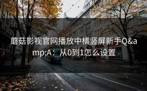 蘑菇影视官网播放中横竖屏新手Q&A：从0到1怎么设置