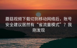 蘑菇视频下载切到移动网络后，账号安全建议居然有“省流量模式”？我刚发现