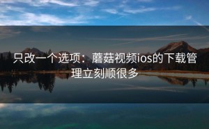 只改一个选项：蘑菇视频ios的下载管理立刻顺很多