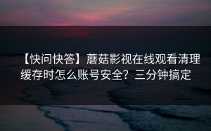 【快问快答】蘑菇影视在线观看清理缓存时怎么账号安全？三分钟搞定