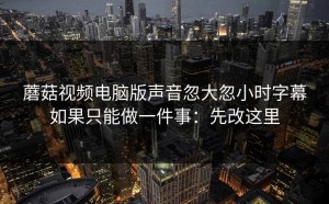 蘑菇视频电脑版声音忽大忽小时字幕如果只能做一件事：先改这里