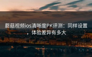 蘑菇视频ios清晰度PK评测：同样设置，体验差异有多大