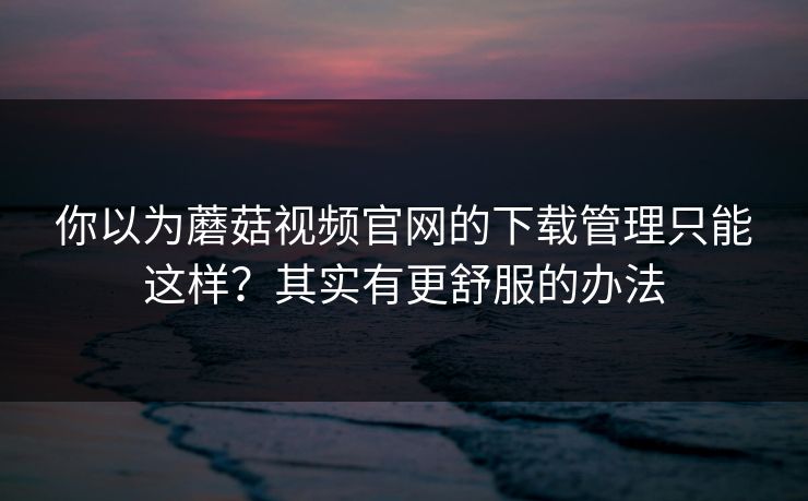 你以为蘑菇视频官网的下载管理只能这样?其实有更舒服的办法