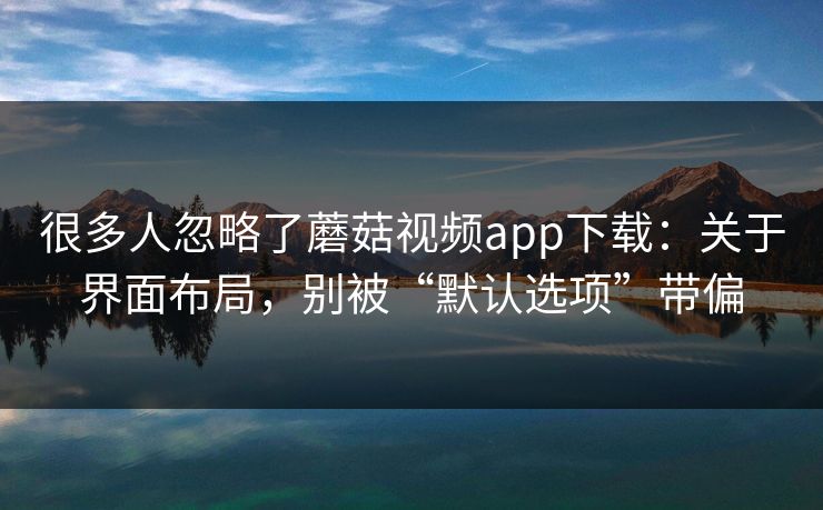 很多人忽略了蘑菇视频app下载：关于界面布局，别被“默认选项”带偏