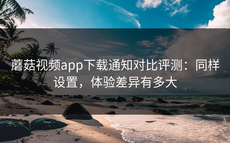 蘑菇视频app下载通知对比评测：同样设置，体验差异有多大