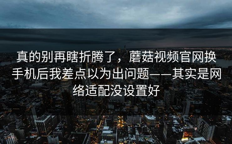 真的别再瞎折腾了，蘑菇视频官网换手机后我差点以为出问题——其实是网络适配没设置好