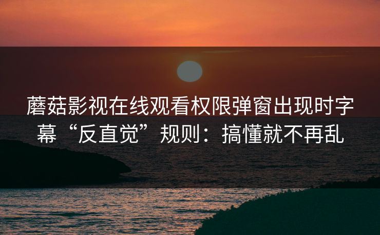 蘑菇影视在线观看权限弹窗出现时字幕“反直觉”规则：搞懂就不再乱
