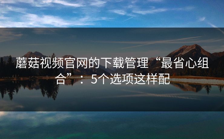 蘑菇视频官网的下载管理“最省心组合”：5个选项这样配