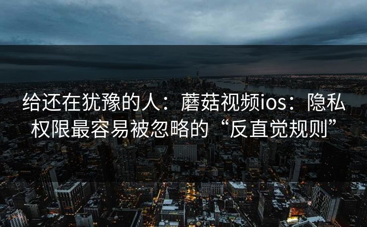 给还在犹豫的人：蘑菇视频ios：隐私权限最容易被忽略的“反直觉规则”