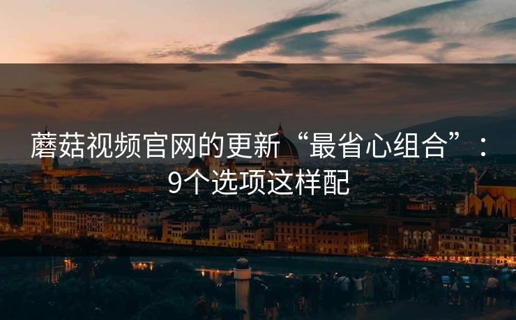 蘑菇视频官网的更新“最省心组合”：9个选项这样配