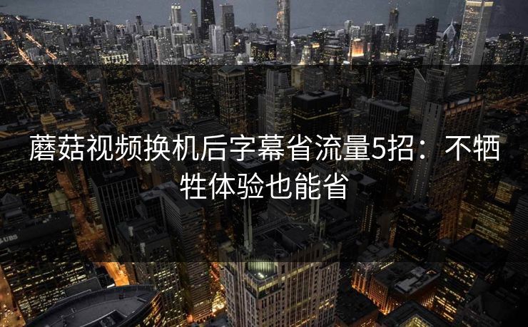 蘑菇视频换机后字幕省流量5招：不牺牲体验也能省