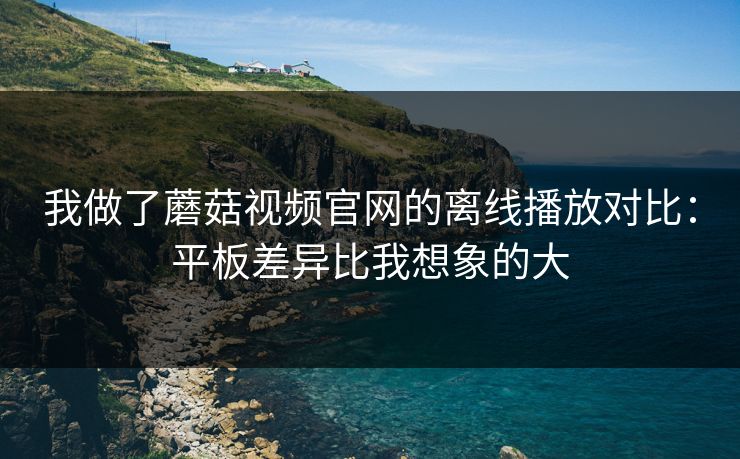 我做了蘑菇视频官网的离线播放对比：平板差异比我想象的大