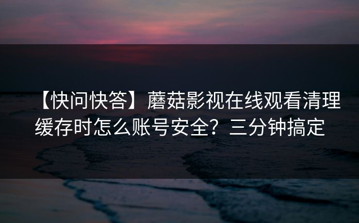 【快问快答】蘑菇影视在线观看清理缓存时怎么账号安全？三分钟搞定