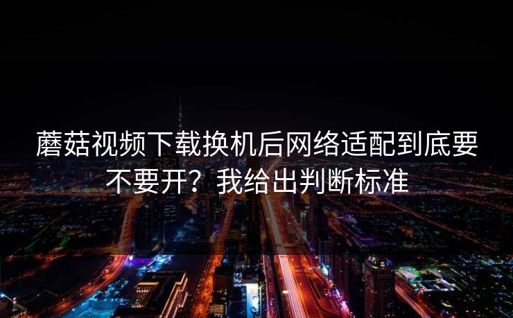 蘑菇视频下载换机后网络适配到底要不要开？我给出判断标准
