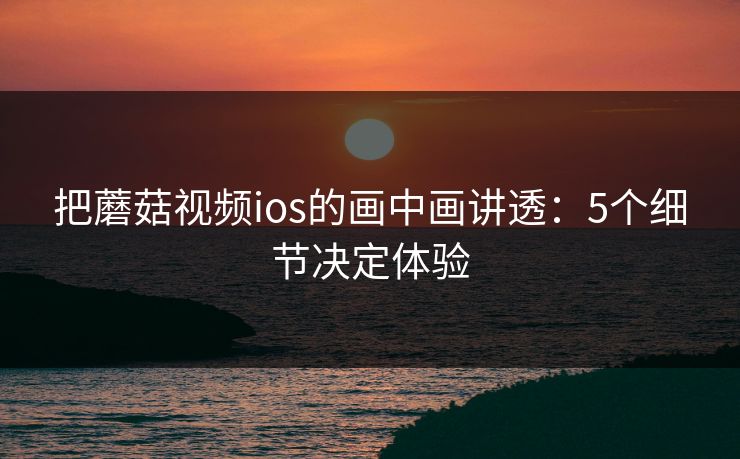 把蘑菇视频ios的画中画讲透：5个细节决定体验