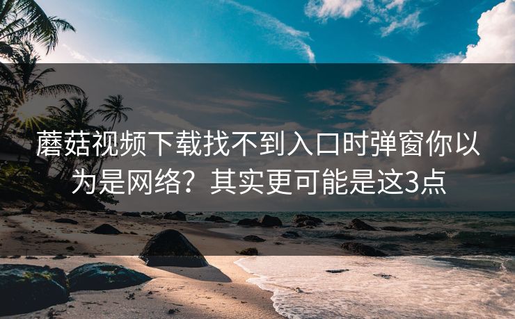 蘑菇视频下载找不到入口时弹窗你以为是网络？其实更可能是这3点