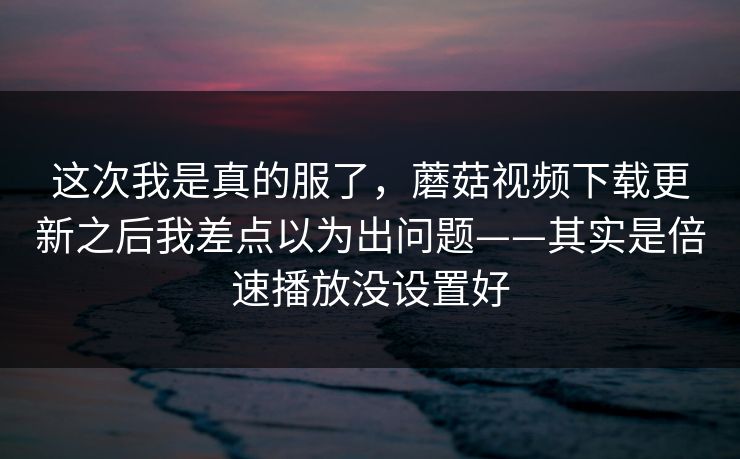 这次我是真的服了，蘑菇视频下载更新之后我差点以为出问题——其实是倍速播放没设置好