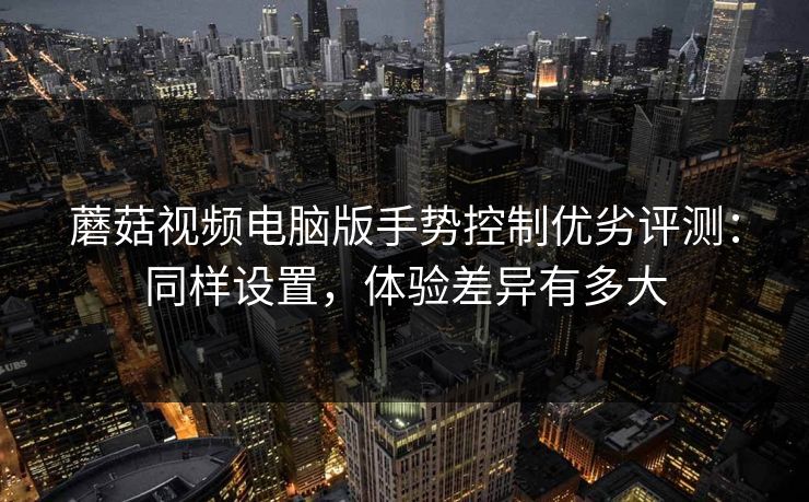 蘑菇视频电脑版手势控制优劣评测：同样设置，体验差异有多大