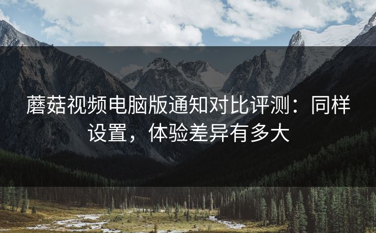 蘑菇视频电脑版通知对比评测:同样设置,体验差异有多大 蘑菇视频电脑版通知对比评测:同样设置,体验差异有多大