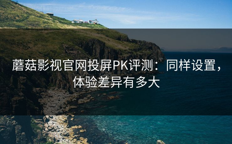 蘑菇影视官网投屏PK评测:同样设置,体验差异有多大 蘑菇影视官网投屏PK评测:同样设置,体验差异有多大