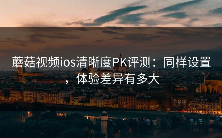 蘑菇视频ios清晰度PK评测:同样设置,体验差异有多大 蘑菇视频ios清晰度PK评测:同样设置,体验差异有多大