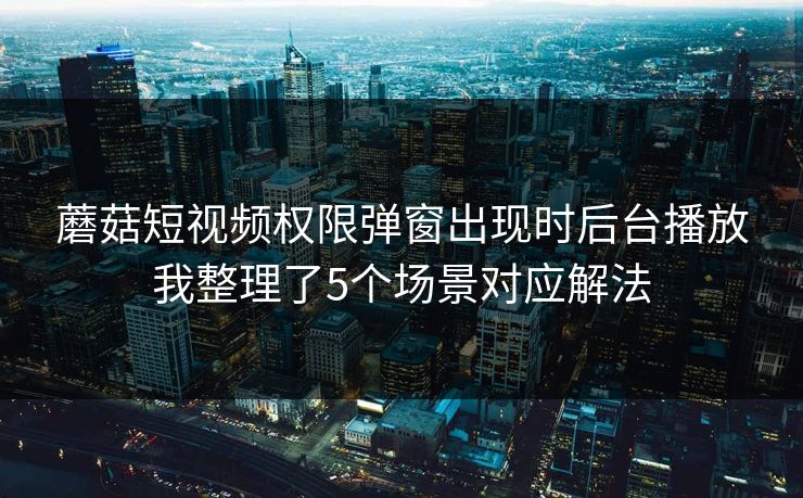 蘑菇短视频权限弹窗出现时后台播放我整理了5个场景对应解法 蘑菇短视频权限弹窗出现时后台播放我整理了5个场景对应解法