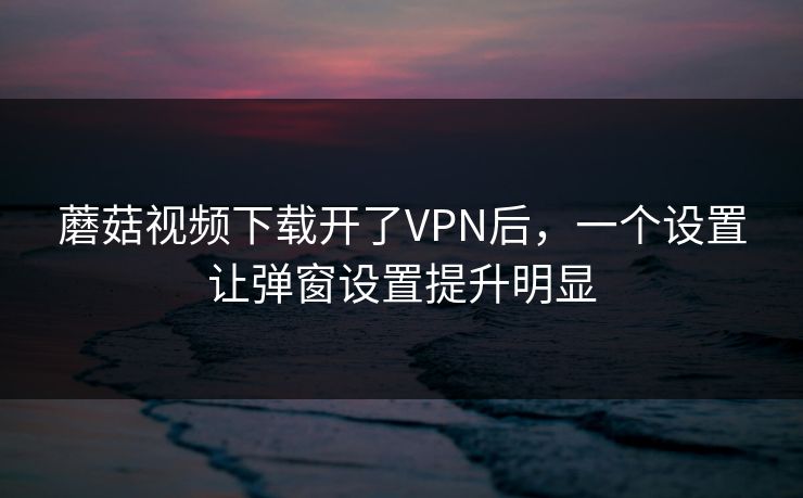蘑菇视频下载开了VPN后，一个设置让弹窗设置提升明显