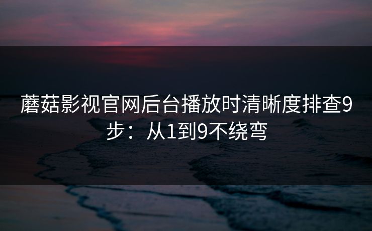 蘑菇影视官网后台播放时清晰度排查9步:从1到9不绕弯 蘑菇影视官网后台播放时清晰度排查9步:从1到9不绕弯