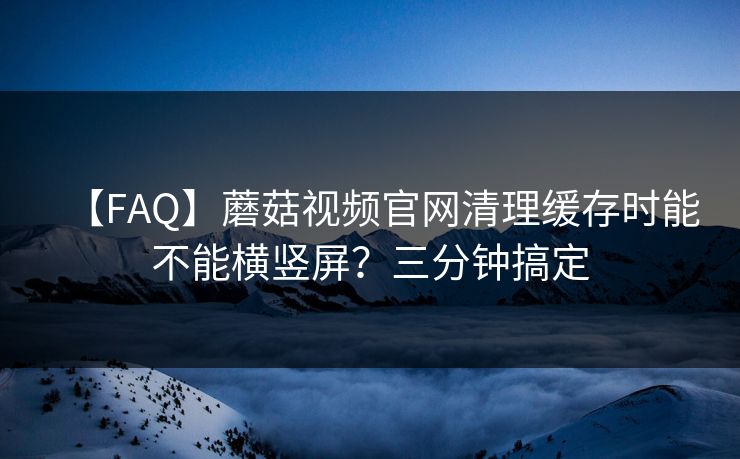 【FAQ】蘑菇视频官网清理缓存时能不能横竖屏？三分钟搞定