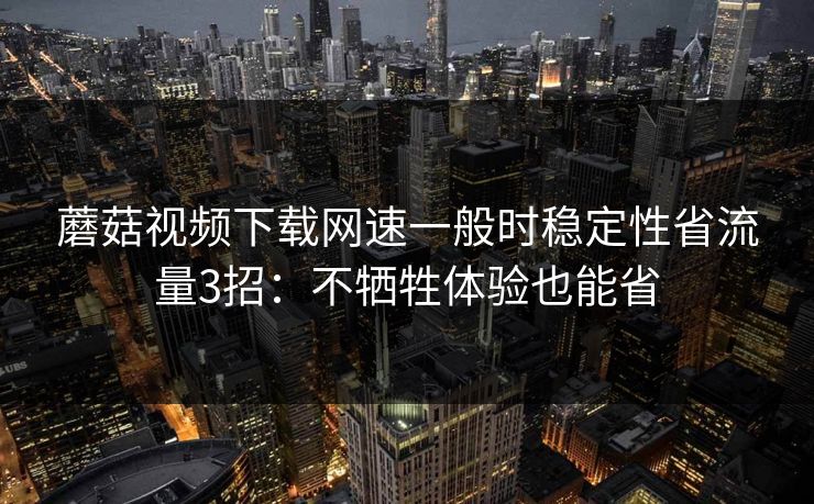 蘑菇视频下载网速一般时稳定性省流量3招：不牺牲体验也能省