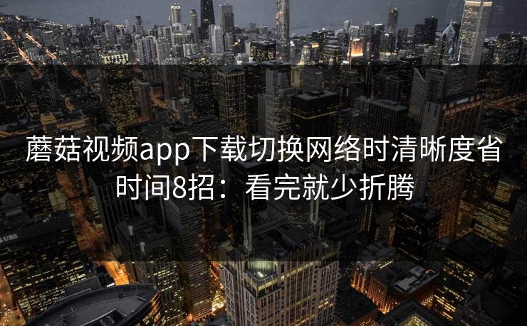蘑菇视频app下载切换网络时清晰度省时间8招:看完就少折腾 蘑菇视频app下载切换网络时清晰度省时间8招:看完就少折腾